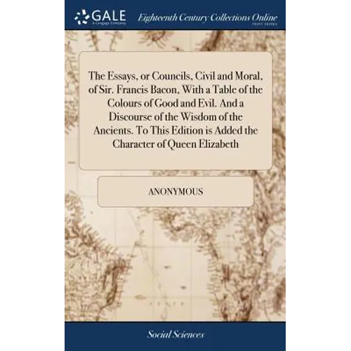 The Essays, or Councils, Civil and Moral, of Sir. Francis Bacon, With a Table of the Colours of Good and Evil. And a Discourse of the Wisdom of the An
