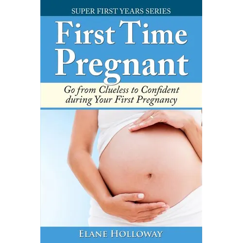 First Time Pregnant: Go from Clueless to Confident during Your First Pregnancy