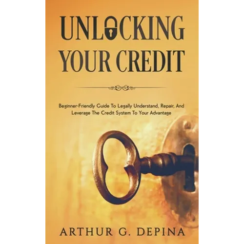 Unlocking Your Credit: Beginner-Friendly Guide To Legally Understand, Repair, And Leverage The Credit System To Your Advantage
