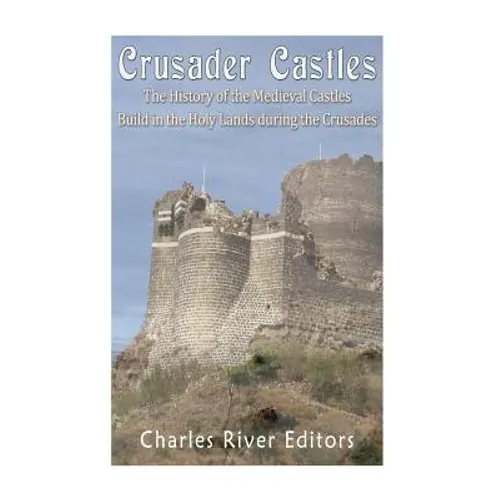 Crusader Castles: The History of the Medieval Castles Built in the Holy Lands during the Crusades