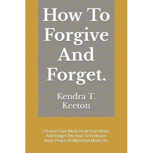 How To Forgive And Forget.: Cleanse Your Mind, Heal Your Heart, And Forget The Hurt To Embrace Inner Peace Of Mind And Move On.