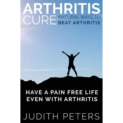 Arthritis Cure: Natural Ways to Beat Arthritis: Have a Pain Free Life Even with Arthritis