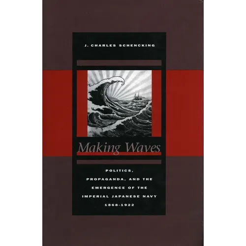 Making Waves: Politics, Propaganda, and the Emergence of the Imperial Japanese Navy, 1868-1922