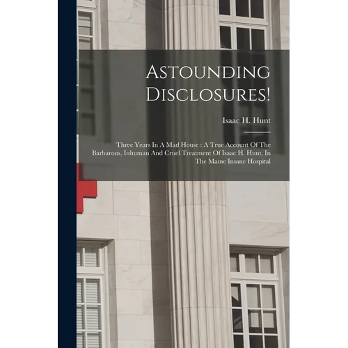 Astounding Disclosures!: Three Years In A Mad House: A True Account Of The Barbarous, Inhuman And Cruel Treatment Of Isaac H. Hunt, In The Main