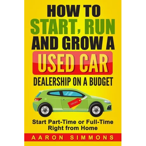 How to Start, Run and Grow a Used Car Dealership on a Budget: Start Part-Time or Full-Time Right from Home
