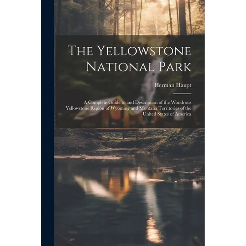 The Yellowstone National Park: A Complete Guide to and Description of the Wondrous Yellowstone Region of Wyoming and Montana Territories of the Unite