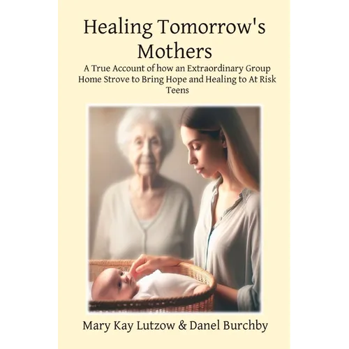 Healing Tomorrow's Mothers: A True Account of how an Extraordinary Group Home Strove to Bring Hope and Healing to At Risk Teens