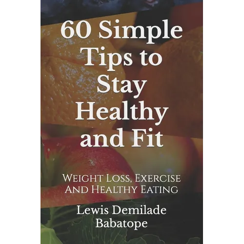 60 Simple Tips To Stay Healthy And Fit: Weight Loss, Exercise And Healthy Eating