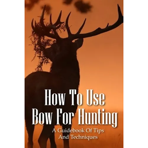 How To Use Bow For Hunting: A Guidebook Of Tips And Techniques: Explore The Outdoors Books
