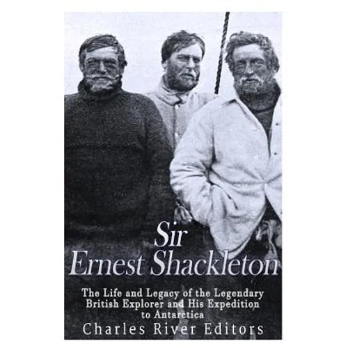 Sir Ernest Shackleton: The Life and Legacy of the Legendary British Explorer and His Expeditions to Antarctica