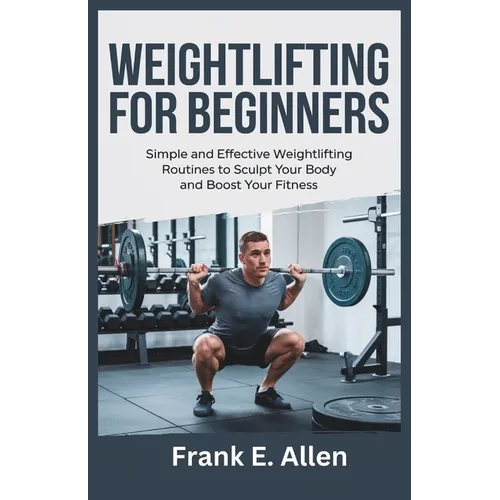 Weightlifting for Beginners: Simple and Effective Weightlifting Routines to Sculpt Your Body and Boost Your Fitness