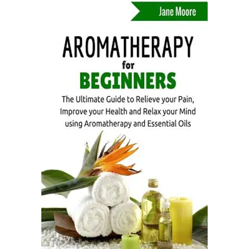 Aromatherapy for Beginners: The Ultimate Guide to Relieve your Pain, Improve your Health and Relax your Mind using Aromatherapy and Essential Oils