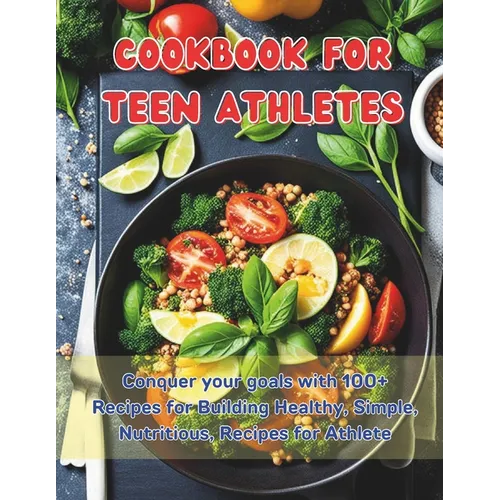 Cookbook For Teen Athletes: Conquer your goals with 100+ Recipes for Building Healthy, Simple, Nutritious, Recipes for Athlete