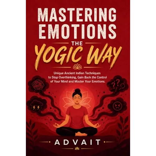 Mastering Emotions The Yogic Way: Unique Ancient Indian Techniques to Stop Overthinking, Gain Back the Control of Your Mind and Master Your Emotions.