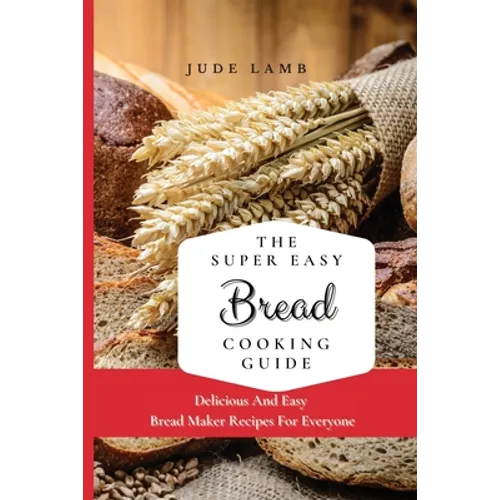 The Super Easy Bread Cooking Guide: Delicious And Easy Bread Maker Recipes For Everyone