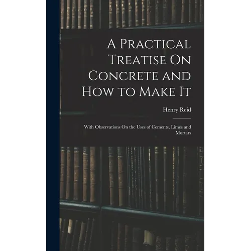 A Practical Treatise On Concrete and How to Make It: With Observations On the Uses of Cements, Limes and Mortars