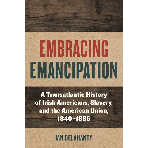 Embracing Emancipation: A Transatlantic History of Irish Americans, Slavery, and the American Union, 1840-1865