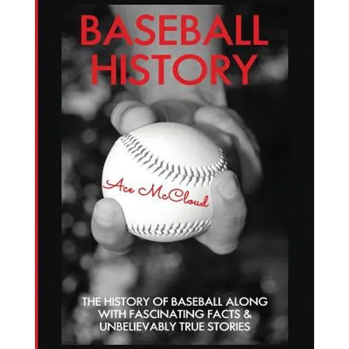 Baseball History: The History of Baseball Along With Fascinating Facts & Unbelievably True Stories
