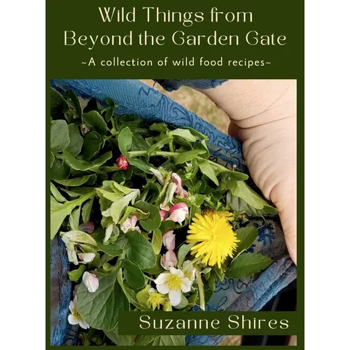 Wild Things From Beyond The Garden Gate: A Collection of Wild Food Recipes