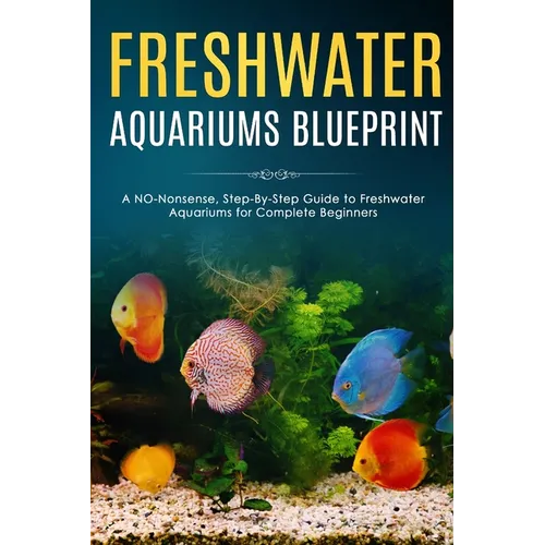 Freshwater Aquariums Blueprint: A NO-Nonsense, Step-By-Step Guide to Freshwater Aquariums for Complete Beginners
