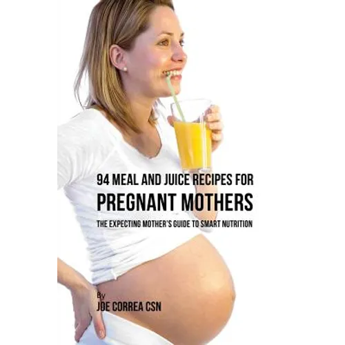 94 Meal and Juice Recipes for Pregnant Mothers: The Expecting Mother's Guide to Smart Nutrition