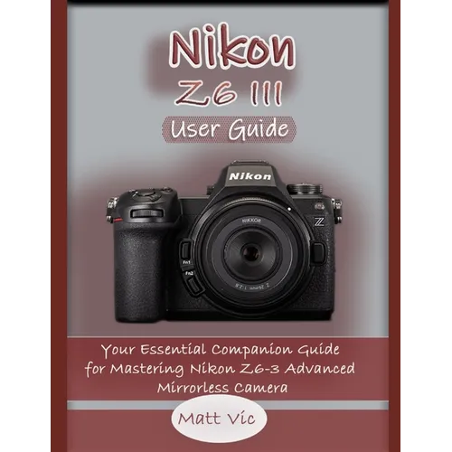 Nikon Z6 III User Guide: Your Essential Companion Guide for Mastering Nikon Z6-3 Advanced Mirrorless Camera