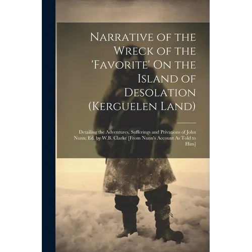 Narrative of the Wreck of the 'favorite' On the Island of Desolation (Kerguelen Land): Detailing the Adventures, Sufferings and Privations of John Nun