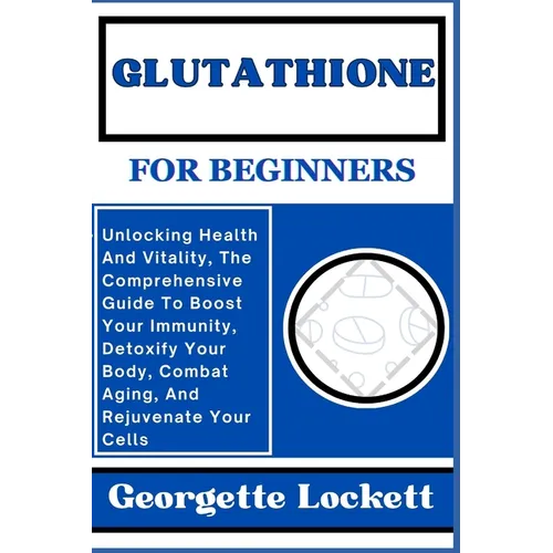 Glutathione for Beginners: Unlocking Health And Vitality, The Comprehensive Guide To Boost Your Immunity, Detoxify Your Body, Combat Aging, And R