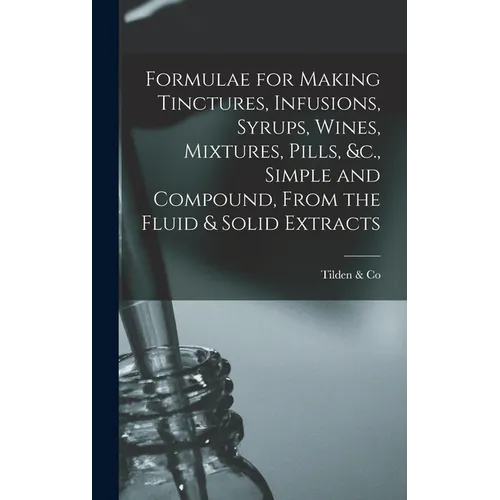Formulae for Making Tinctures, Infusions, Syrups, Wines, Mixtures, Pills, &c., Simple and Compound, From the Fluid & Solid Extracts