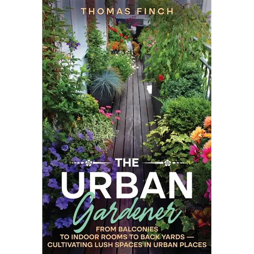 The Urban Gardener From Balconies to Indoor Rooms to Back Yards - Cultivating Lush Spaces in Urban Places