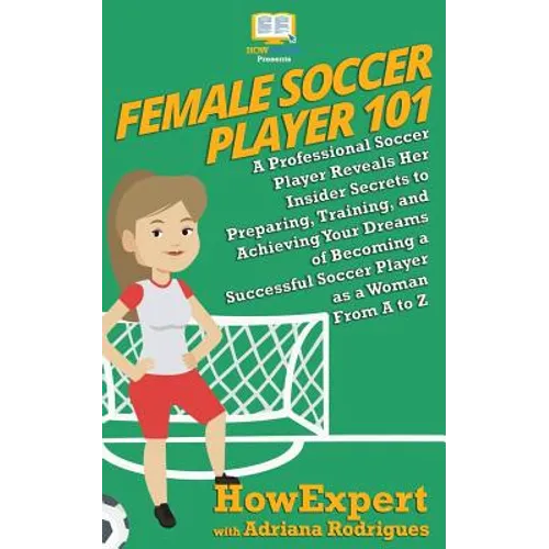 Female Soccer Player 101: A Professional Soccer Player Reveals Her Insider Secrets to Preparing, Training, and Achieving Your Dreams of Becoming