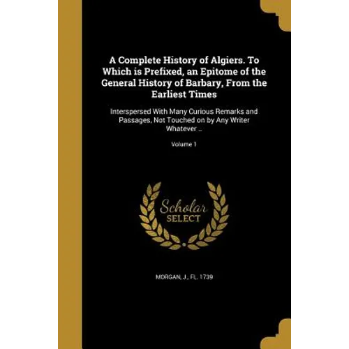 A Complete History of Algiers. To Which is Prefixed, an Epitome of the General History of Barbary, From the Earliest Times: Interspersed With Many Cur