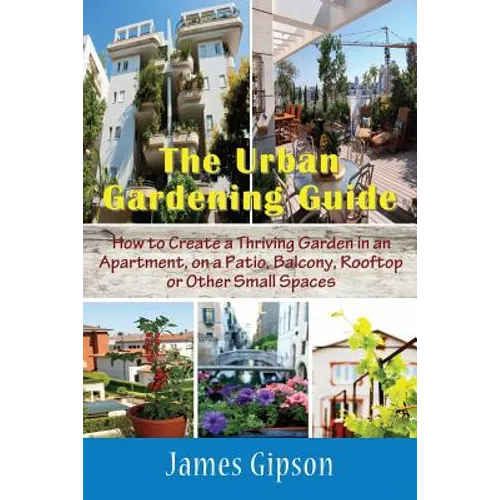 The Urban Gardening Guide: How to Create a Thriving Garden in an Apartment, on a Patio, Balcony, Rooftop or Other Small Spaces