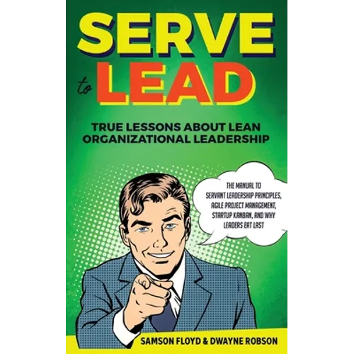 Serve to Lead: True Lessons About Lean Organizational Leadership: The Manual to Servant Leadership Principles, Agile Project Manageme