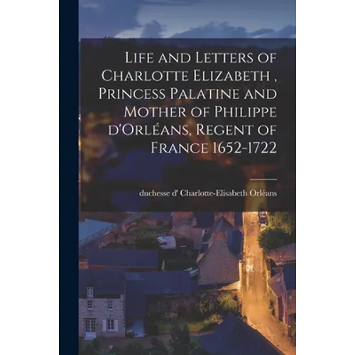 Life and Letters of Charlotte Elizabeth [microform], Princess Palatine and Mother of Philippe D'Orléans, Regent of France 1652-1722
