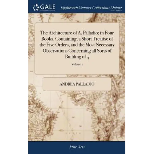 The Architecture of A. Palladio; in Four Books. Containing, a Short Treatise of the Five Orders, and the Most Necessary Observations Concerning all So