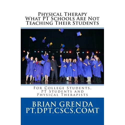 Physical Therapy What PT Schools Are Not Teaching Their Students: For College Students, PT Students and New Therapists
