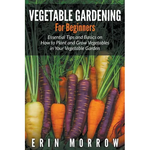 Vegetable Gardening For Beginners: Essential Tips and Basics on How to Plant and Grow Vegetable in Your Vegetable Garden
