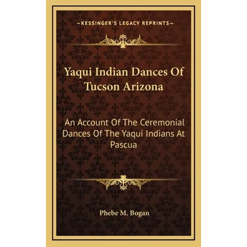 Yaqui Indian Dances Of Tucson Arizona: An Account Of The Ceremonial Dances Of The Yaqui Indians At Pascua