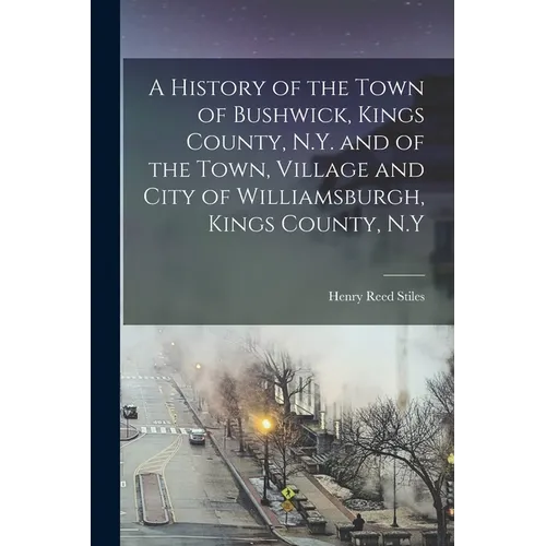 A History of the Town of Bushwick, Kings County, N.Y. and of the Town, Village and City of Williamsburgh, Kings County, N.Y