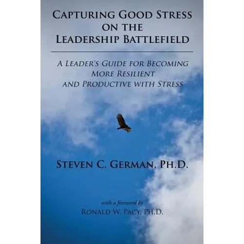 Capturing Good Stress on the Leadership Battlefield: A Leader's Guide for Becoming More Resilient and Productive with Stress