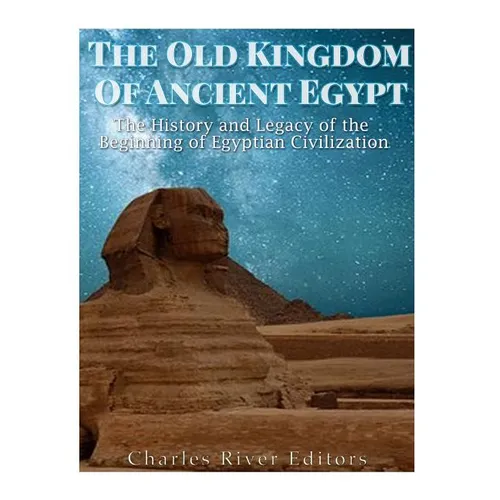 The Old Kingdom of Ancient Egypt: The History and Legacy of the Beginning of Egyptian Civilization