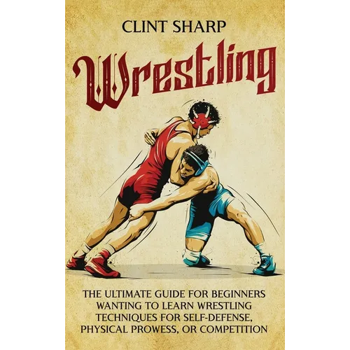 Wrestling: The Ultimate Guide for Beginners Wanting to Learn Wrestling Techniques for Self-Defense, Physical Prowess, or Competition