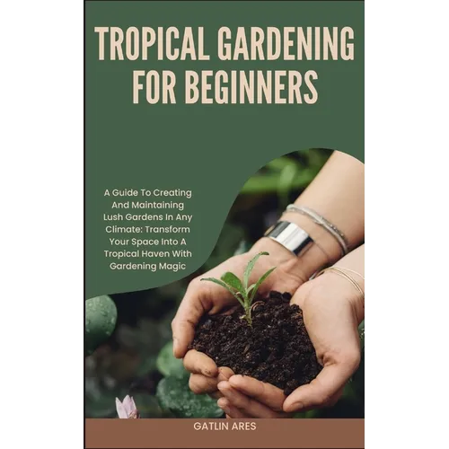 Tropical Gardening for Beginners: A Guide To Creating And Maintaining Lush Gardens In Any Climate: Transform Your Space Into A Tropical Haven With Gar