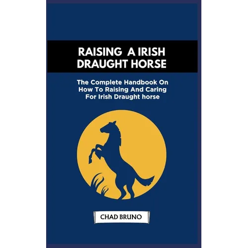 Raising a Irish Draught Horse: The Complete Handbook On How To Raising And Caring For Irish Draught horse