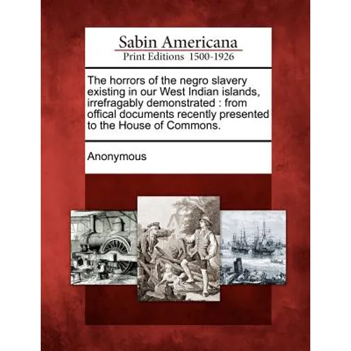 The Horrors of the Negro Slavery Existing in Our West Indian Islands, Irrefragably Demonstrated: From Offical Documents Recently Presented to the Hous