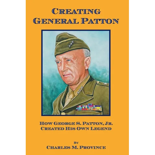 Creating General Patton: How George S. Patton, Jr. Created His Own Legend