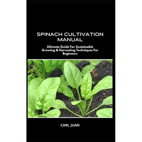 Spinach Cultivation Manual: Ultimate Guide For Sustainable Growing & Harvesting Techniques For Beginners