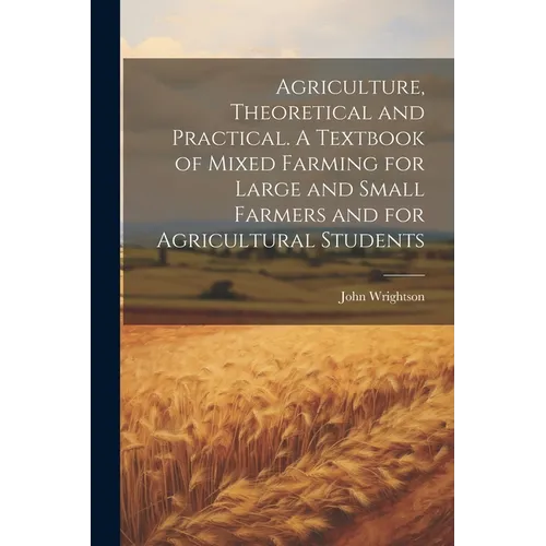 Agriculture, Theoretical and Practical. A Textbook of Mixed Farming for Large and Small Farmers and for Agricultural Students