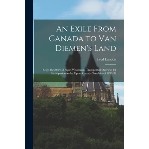 An Exile From Canada to Van Diemen's Land; Beign the Story of Elijah Woodman, Transported Overseas for Participation in the Upper Canada Troubles of 1